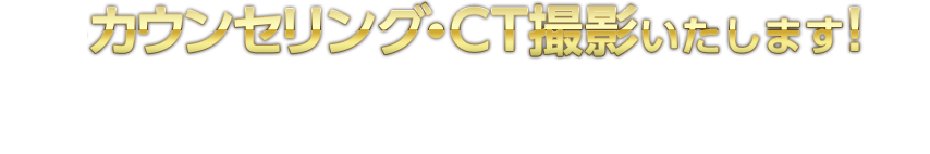 カウンセリング・ＣＴ撮影いたします！治療計画書・料金見積書も作成いたします、もちろん費用はかかりません。